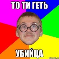 то ти геть убийца