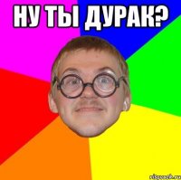 ну ты дурак? 