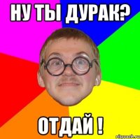 ну ты дурак? отдай !