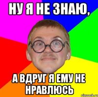 ну я не знаю, а вдруг я ему не нравлюсь