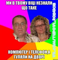 ми в твому віці незнали що таке компютер і телефон,а гуляли на дворі