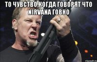 то чувство,когда говорят что Nirvana говно 