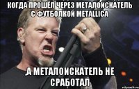 когда прошёл через металоискатель с футболкой Metallica ,а металоискатель не сработал