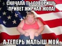 сначала ты говоришь -привет жирная жопа! а теперь малыш мой