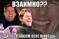 взаимно?? да ты в каком веке живешь