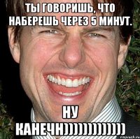 Ты говоришь, что наберешь через 5 минут. Ну канечн)))))))))))))