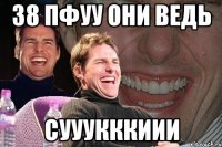 38 пфуу они ведь сууукккиии