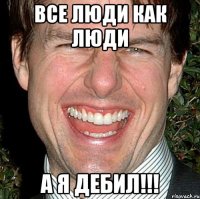 все люди как люди а я дебил!!!