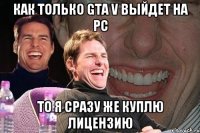 Как только GTA V выйдет на PC То я сразу же куплю лицензию