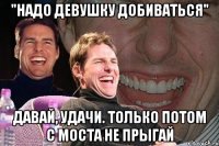 "Надо девушку добиваться" Давай, удачи. Только потом с моста не прыгай