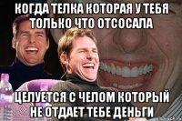 когда телка которая у тебя только что отсосала целуется с челом который не отдает тебе деньги