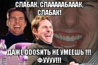 СЛАБАК, СЛАААААБАААК, СЛАБАК! Даже DDOSИТЬ не умеешь !!! Фуууу!!!