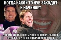 Когда какой то нуб заходит и начинает Упрямо доказывать, что это его очередной мульт и то что он докачал 10 генусов