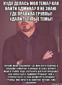 Куда делась моя тема? Как найти админа? Я не знаю, где ПРАВИЛА ГРУППЫ! Удалите тупые темы! Почему меня заБАНили? Где мои фото лаврика в альбома САМУРАЙ? Я больше не буду, верните меня в группу! Куда загрузить фото на продажу? Как связаться с администрацией? Чем V отличается от S? Как посмотреть правила группы! Мне ничего не понятно! Почему тему удалили?