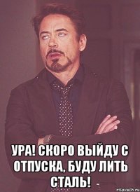  Ура! Скоро выйду с отпуска, буду лить сталь!