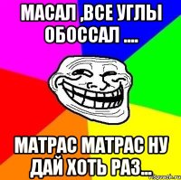 Масал ,все углы обоссал .... матрас матрас ну дай хоть раз...