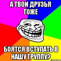 А твои друзья тоже боятся вступать в нашу группу?