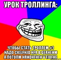 Урок троллинга: Чтобы стать троллем #1 надо ckejfhjd hfr b gerhenm а потопм hrndhfhfh v fjufhf