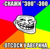 -скажи "300" -300 -отсоси у Аверина