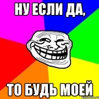 Ну если да, то будь моей