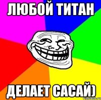 любой титан делает сасай)