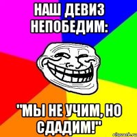 Наш девиз непобедим: "Мы не учим, но сдадим!"