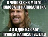 8 человек из моего класса не написали гиа а я один как бог пришёл написал ушёл:D