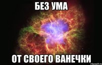 БЕЗ УМА ОТ СВОЕГО ВАНЕЧКИ