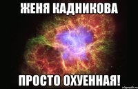 Женя Кадникова Просто охуенная!