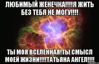 ЛЮБИМЫЙ ЖЕНЕЧКА!!!!Я ЖИТЬ БЕЗ ТЕБЯ НЕ МОГУ!!!! ТЫ МОЯ ВСЕЛЕННАЯ!ТЫ СМЫСЛ МОЕЙ ЖИЗНИ!!!!ТАТЬЯНА АНГЕЛ!!!!