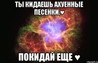 Ты кидаешь ахуенные песенки.♥ Покидай еще ♥