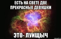 есть на свете две прекрасные девушки это- луищыч