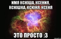 Имя Ксюша, Ксения, Ксюшка, Ксюня, Ксеня Это просто :3