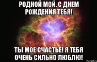 Родной мой, с днем рождения тебя! Ты мое счастье! Я тебя очень сильно люблю!