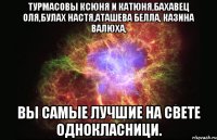 турмасовы ксюня и катюня,бахавец оля,булах настя,аташева белла, казина валюха, вы самые лучшие на свете однокласници.