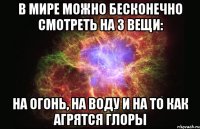 в мире можно бесконечно смотреть на 3 вещи: на огонь, на воду и на то как агрятся глоры