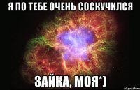 Я по тебе очень соскучился Зайка, моя*)