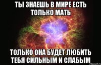 ты знаешь в мире есть только мать только она будет любить тебя сильным и слабым