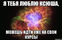 Я тебя люблю Ксюша, можешь идти уже на свои курсы