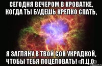 Сегодня вечером в кроватке, Когда ты будешь крепко спать, Я загляну в твой сон украдкой, Чтобы тебя поцеловать! «Л.Ц.О»