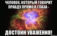 Человек, который говорит правду прямо в глаза - достоин уважения!