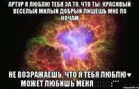 Артур я люблю тебя за то, что ты: Красивый Веселый Милый Добрый Пишешь мне по ночам Не возражаешь, что я тебя люблю♥ Может любишь меня❤❤❤:***