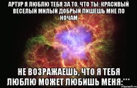 Артур я люблю тебя за то, что ты: Красивый Веселый Милый Добрый Пишешь мне по ночам Не возражаешь, что я тебя люблю Может любишь меня:***