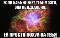 если баба не ебёт тебе мозги, она не идеальна, ей просто похуй на тебя