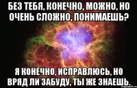 Без тебя, конечно, можно, но очень сложно, понимаешь? Я конечно, исправлюсь, но вряд ли забуду, ты же знаешь.