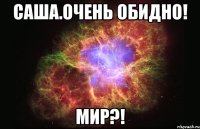 Саша.очень ОБИДНО! Мир?!