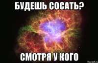 Будешь сосать? Смотря у кого