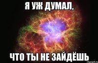 Я УЖ ДУМАЛ, ЧТО ТЫ НЕ ЗАЙДЁШЬ