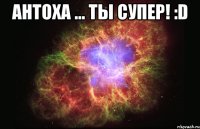 Антоха ... Ты супер! :D 