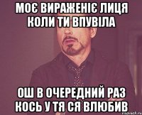 моє вираженіє лиця коли ти впувіла ош в очередний раз кось у тя ся влюбив